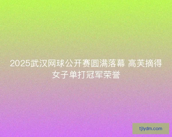 2025武汉网球公开赛圆满落幕 高芙摘得女子单打冠军荣誉