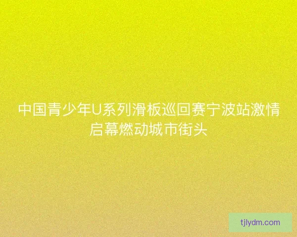 中国青少年U系列滑板巡回赛宁波站激情启幕燃动城市街头
