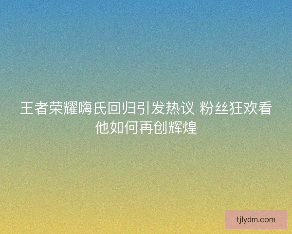 王者荣耀嗨氏回归引发热议 粉丝狂欢看他如何再创辉煌