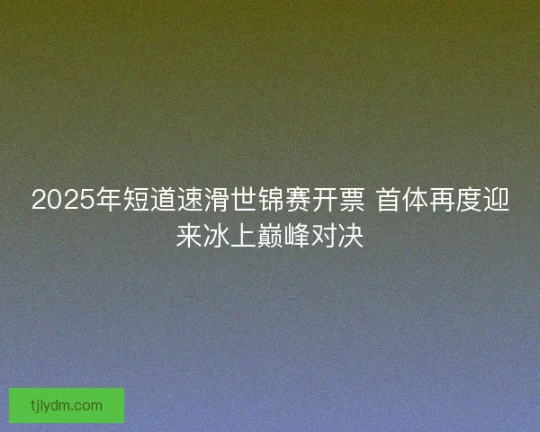 2025年短道速滑世锦赛开票 首体再度迎来冰上巅峰对决