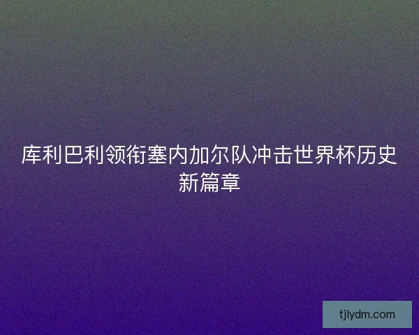 库利巴利领衔塞内加尔队冲击世界杯历史新篇章 库利巴利领衔塞内加尔队冲击世界杯历史新篇章