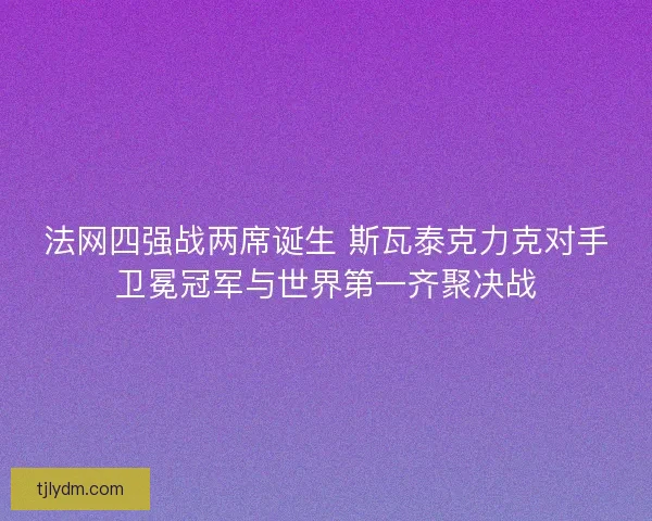 法网四强战两席诞生 斯瓦泰克力克对手卫冕冠军与世界第一齐聚决战
