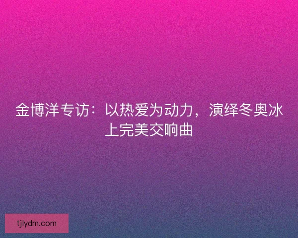 金博洋专访：以热爱为动力，演绎冬奥冰上完美交响曲