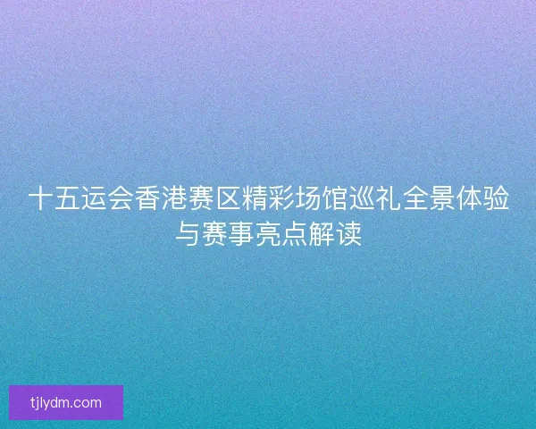 十五运会香港赛区精彩场馆巡礼全景体验与赛事亮点解读