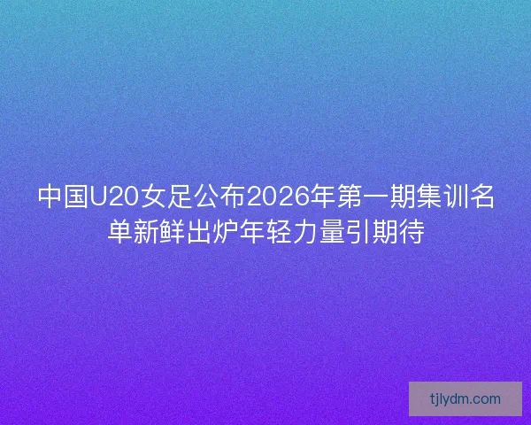 中国U20女足公布2026年第一期集训名单新鲜出炉年轻力量引期待