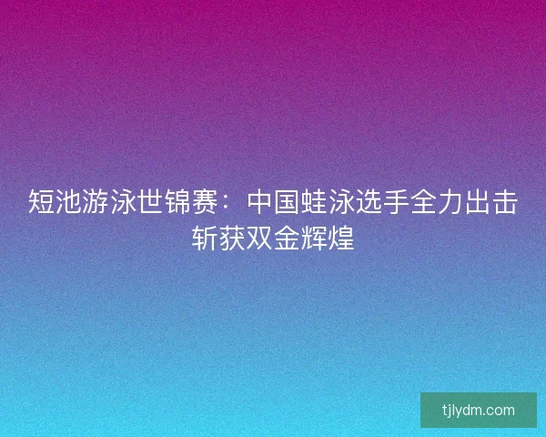 短池游泳世锦赛:中国蛙泳选手全力出击斩获双金辉煌 短池游泳世锦赛:中国蛙泳选手全力出击斩获双金辉煌