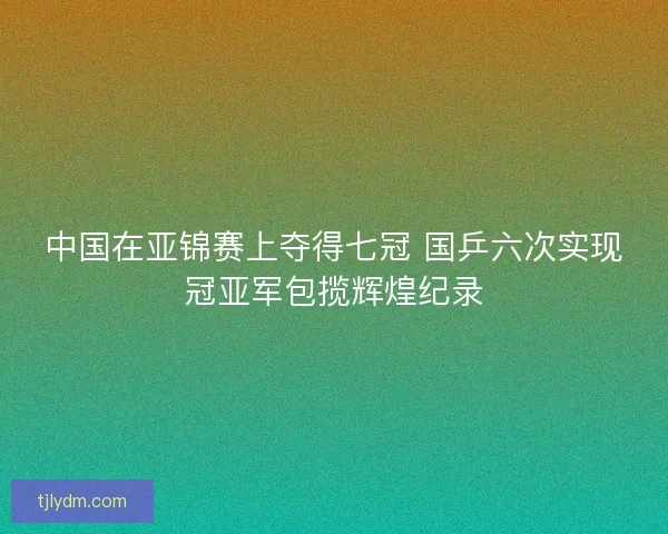 中国在亚锦赛上夺得七冠 国乒六次实现冠亚军包揽辉煌纪录 中国在亚锦赛上夺得七冠 国乒六次实现冠亚军包揽辉煌纪录