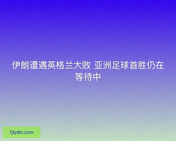 伊朗遭遇英格兰大败 亚洲足球首胜仍在等待中 伊朗遭遇英格兰大败 亚洲足球首胜仍在等待中