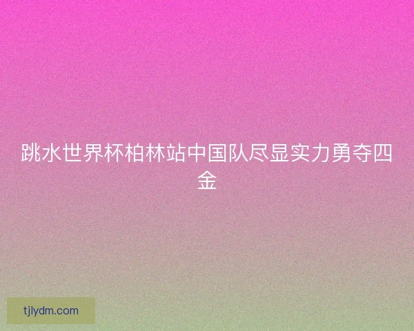 跳水世界杯柏林站中国队尽显实力勇夺四金 跳水世界杯柏林站中国队尽显实力勇夺四金