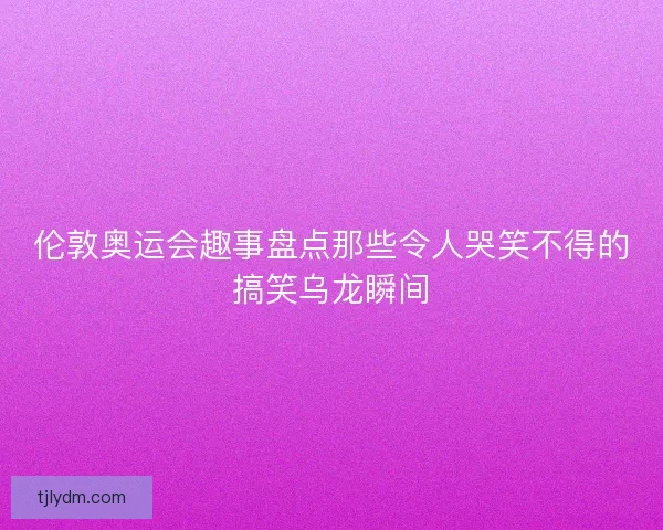伦敦奥运会趣事盘点那些令人哭笑不得的搞笑乌龙瞬间 伦敦奥运会趣事盘点那些令人哭笑不得的搞笑乌龙瞬间