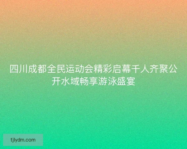 四川成都全民运动会精彩启幕千人齐聚公开水域畅享游泳盛宴