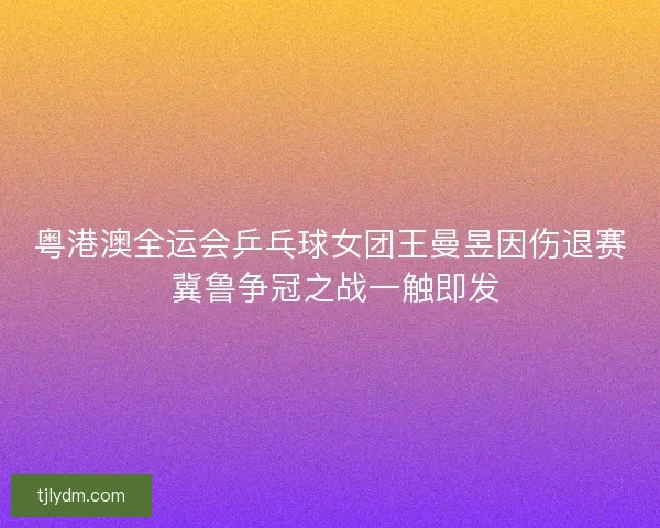 粤港澳全运会乒乓球女团王曼昱因伤退赛 冀鲁争冠之战一触即发