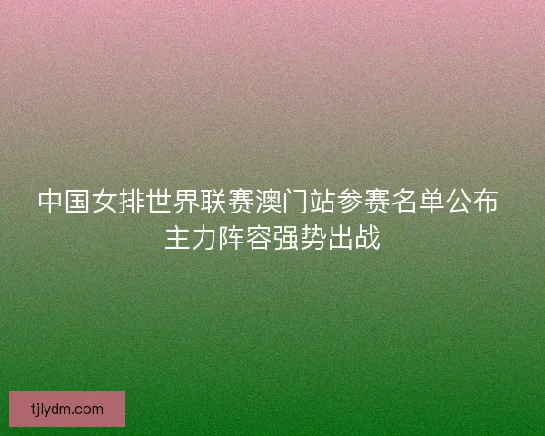 中国女排世界联赛澳门站参赛名单公布 主力阵容强势出战