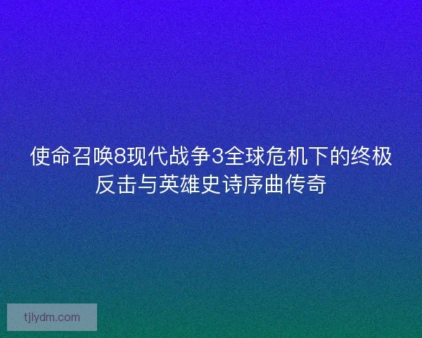 使命召唤8现代战争3全球危机下的终极反击与英雄史诗序曲传奇