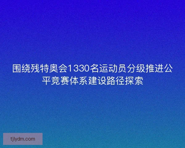 围绕残特奥会1330名运动员分级推进公平竞赛体系建设路径探索