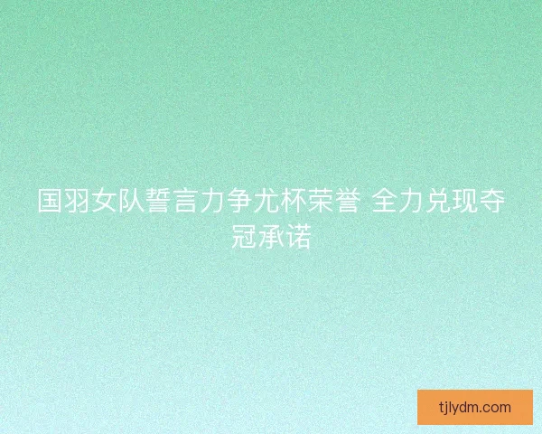 国羽女队誓言力争尤杯荣誉 全力兑现夺冠承诺 国羽女队誓言力争尤杯荣誉 全力兑现夺冠承诺